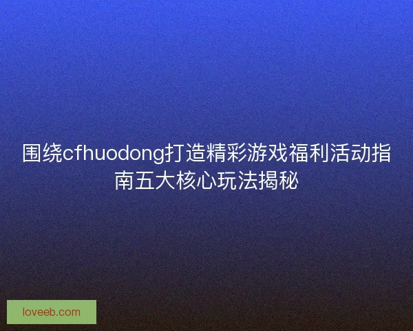 围绕cfhuodong打造精彩游戏福利活动指南五大核心玩法揭秘