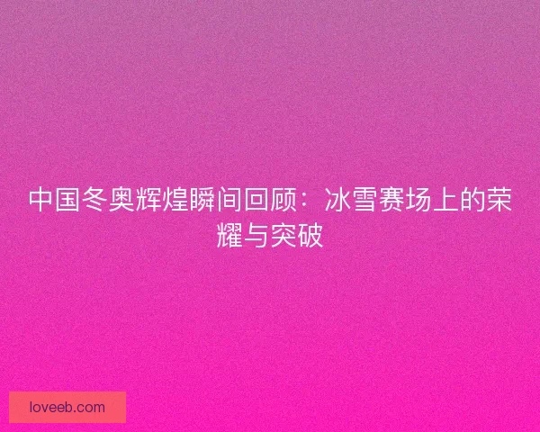 中国冬奥辉煌瞬间回顾：冰雪赛场上的荣耀与突破
