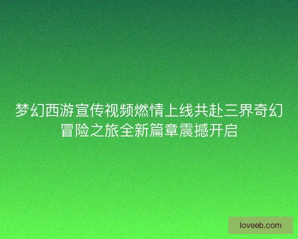 梦幻西游宣传视频燃情上线共赴三界奇幻冒险之旅全新篇章震撼开启