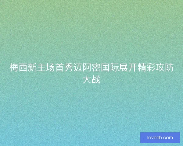 梅西新主场首秀迈阿密国际展开精彩攻防大战